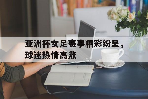 球盟会平台-亚洲杯女足赛事精彩纷呈,球迷热情高涨视频