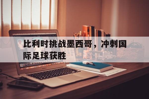 球盟会登录-比利时挑战墨西哥,冲刺国际足球获胜视频