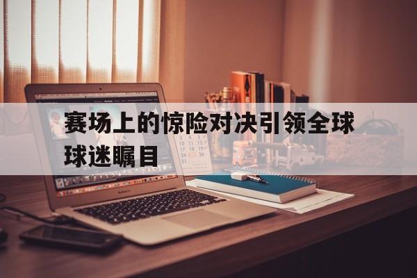 球盟会平台-赛场上的惊险对决引领全球球迷瞩目